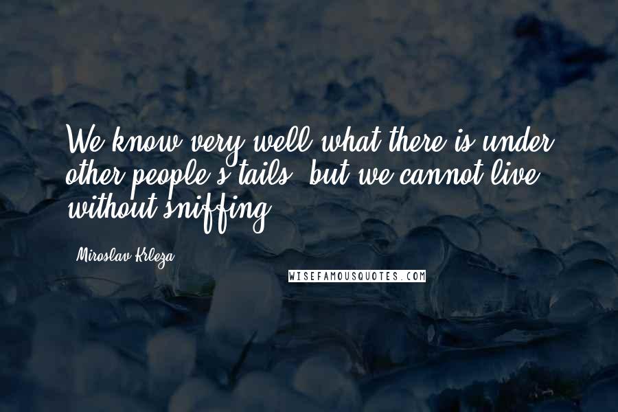 Miroslav Krleza Quotes: We know very well what there is under other people's tails, but we cannot live without sniffing.