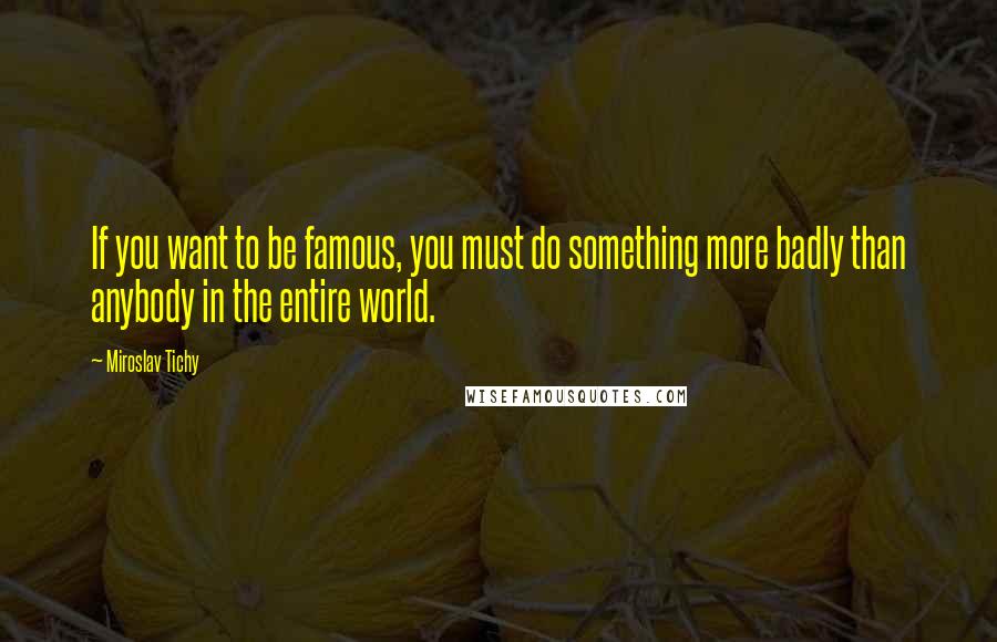 Miroslav Tichy Quotes: If you want to be famous, you must do something more badly than anybody in the entire world.