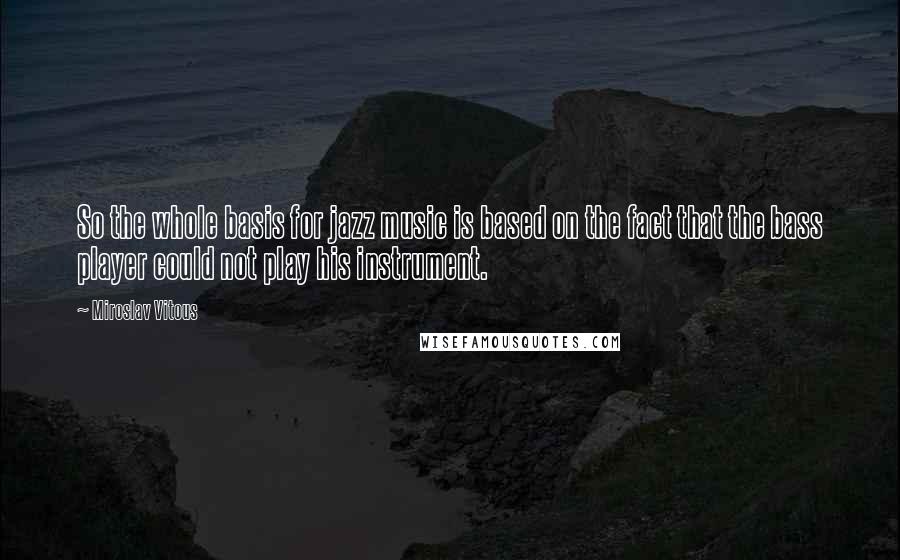 Miroslav Vitous Quotes: So the whole basis for jazz music is based on the fact that the bass player could not play his instrument.