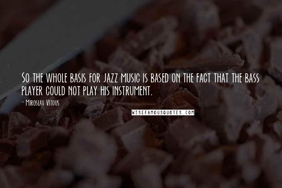 Miroslav Vitous Quotes: So the whole basis for jazz music is based on the fact that the bass player could not play his instrument.