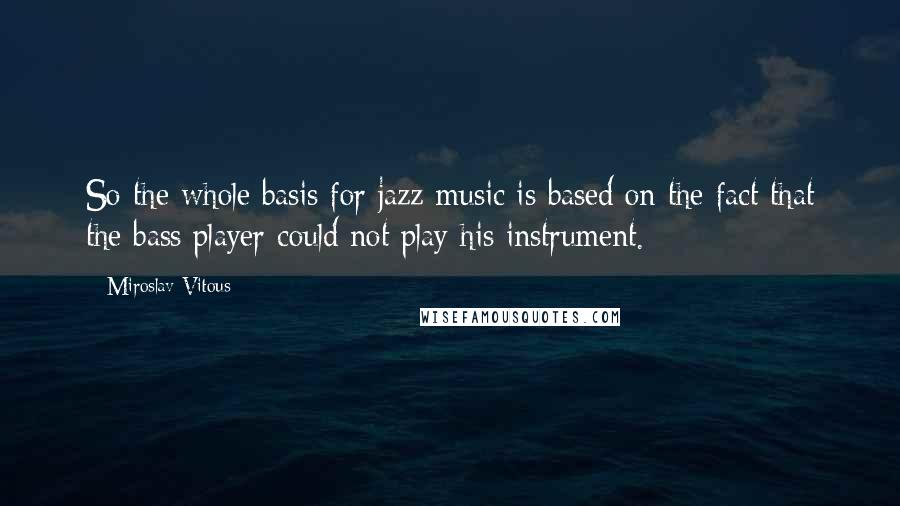 Miroslav Vitous Quotes: So the whole basis for jazz music is based on the fact that the bass player could not play his instrument.