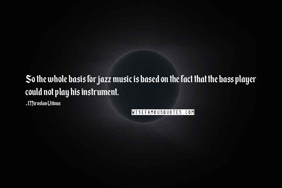 Miroslav Vitous Quotes: So the whole basis for jazz music is based on the fact that the bass player could not play his instrument.