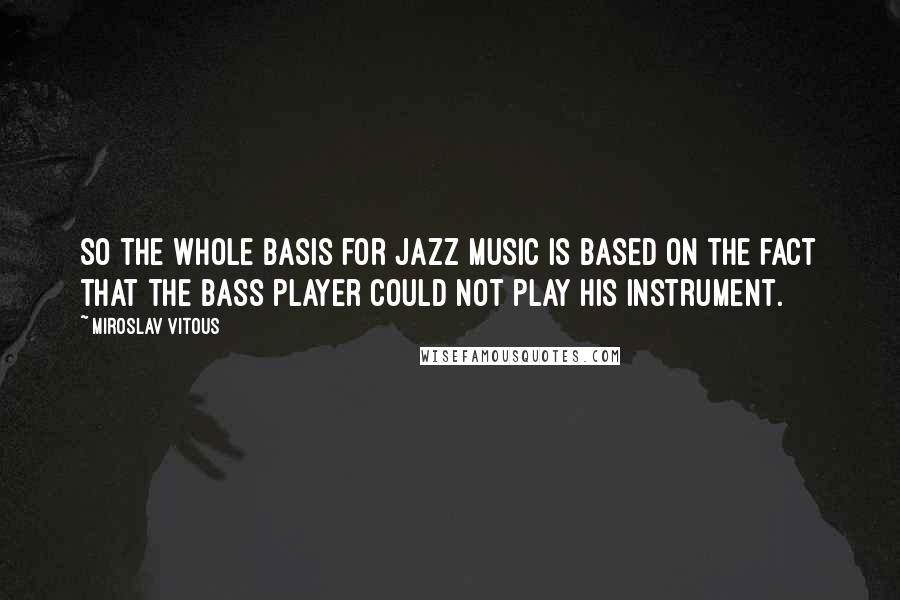 Miroslav Vitous Quotes: So the whole basis for jazz music is based on the fact that the bass player could not play his instrument.