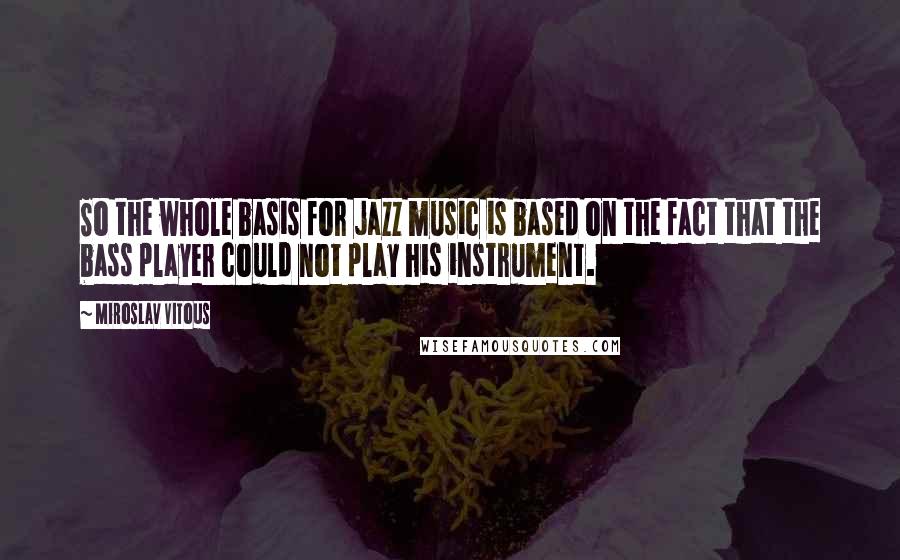 Miroslav Vitous Quotes: So the whole basis for jazz music is based on the fact that the bass player could not play his instrument.