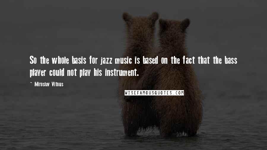 Miroslav Vitous Quotes: So the whole basis for jazz music is based on the fact that the bass player could not play his instrument.