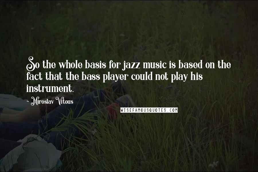 Miroslav Vitous Quotes: So the whole basis for jazz music is based on the fact that the bass player could not play his instrument.