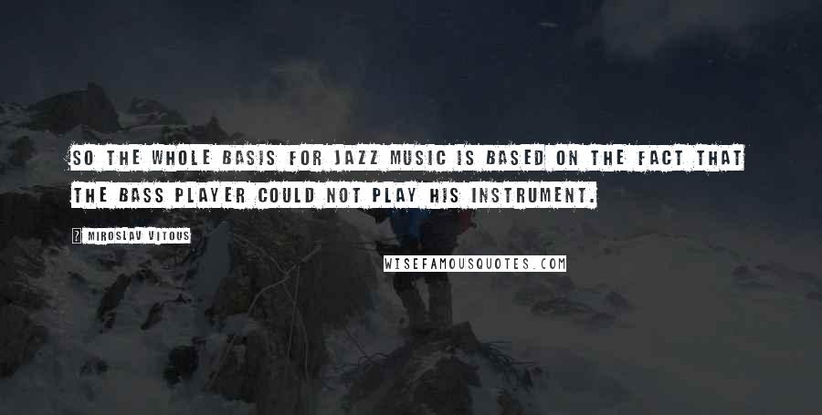 Miroslav Vitous Quotes: So the whole basis for jazz music is based on the fact that the bass player could not play his instrument.