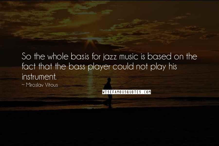 Miroslav Vitous Quotes: So the whole basis for jazz music is based on the fact that the bass player could not play his instrument.