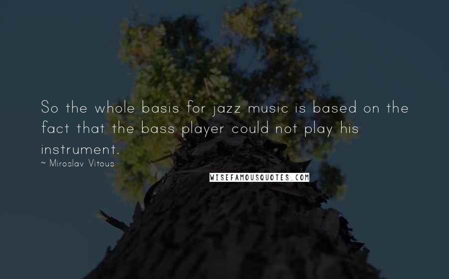 Miroslav Vitous Quotes: So the whole basis for jazz music is based on the fact that the bass player could not play his instrument.