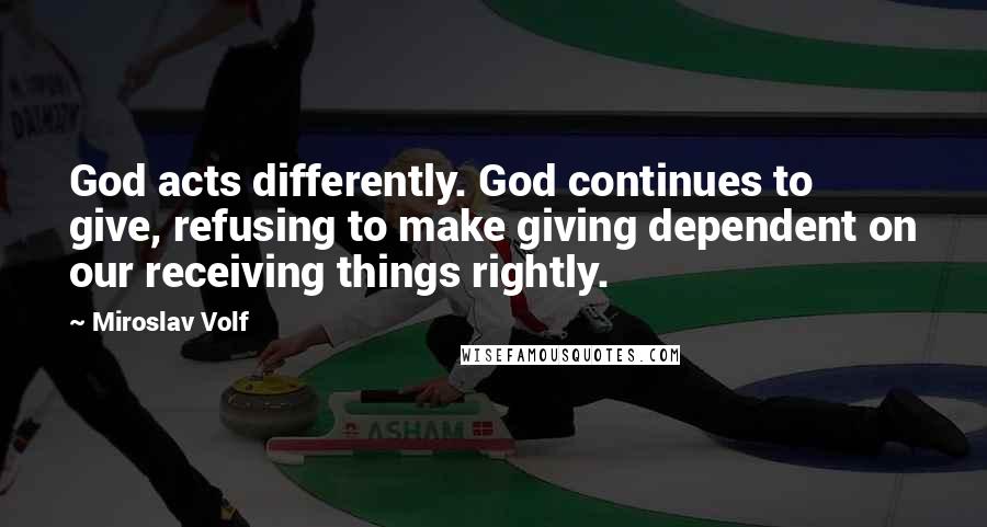 Miroslav Volf Quotes: God acts differently. God continues to give, refusing to make giving dependent on our receiving things rightly.