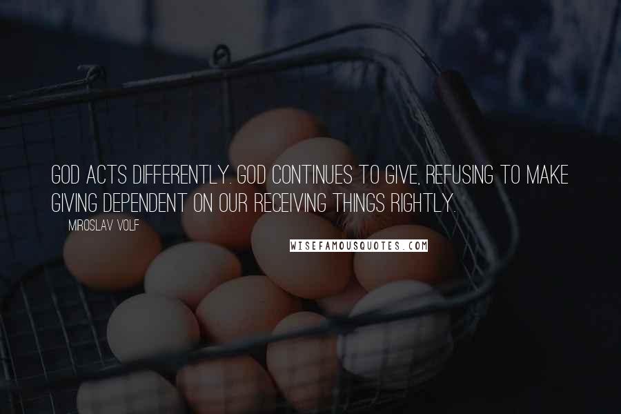 Miroslav Volf Quotes: God acts differently. God continues to give, refusing to make giving dependent on our receiving things rightly.