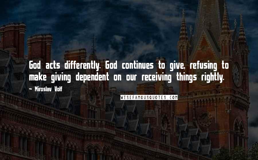 Miroslav Volf Quotes: God acts differently. God continues to give, refusing to make giving dependent on our receiving things rightly.