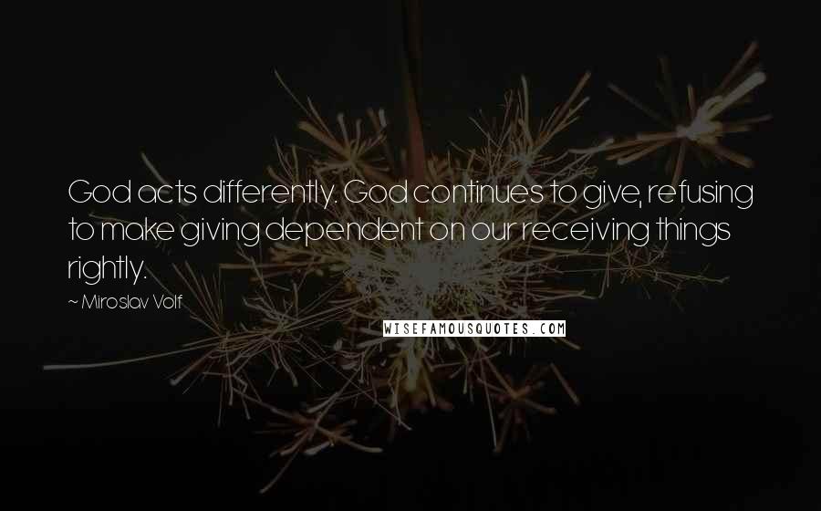 Miroslav Volf Quotes: God acts differently. God continues to give, refusing to make giving dependent on our receiving things rightly.