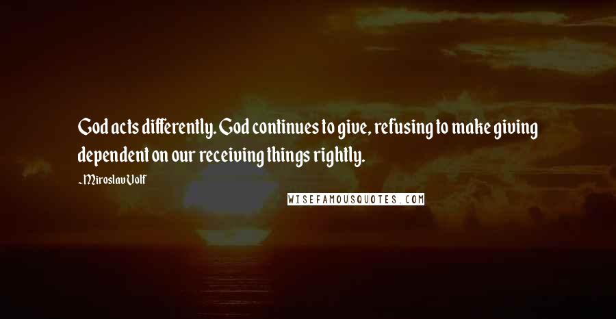 Miroslav Volf Quotes: God acts differently. God continues to give, refusing to make giving dependent on our receiving things rightly.