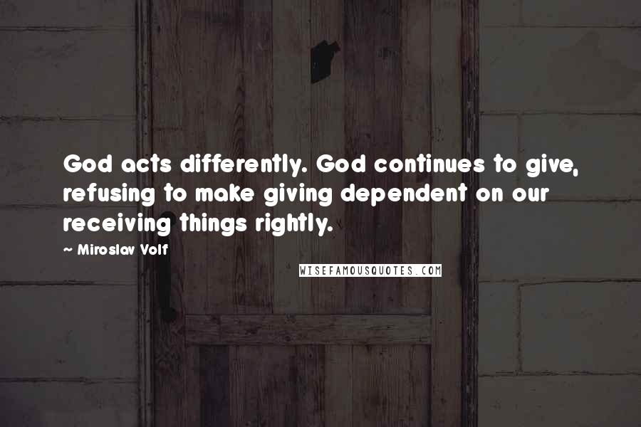 Miroslav Volf Quotes: God acts differently. God continues to give, refusing to make giving dependent on our receiving things rightly.