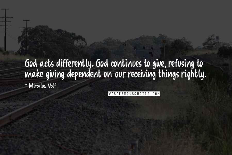 Miroslav Volf Quotes: God acts differently. God continues to give, refusing to make giving dependent on our receiving things rightly.