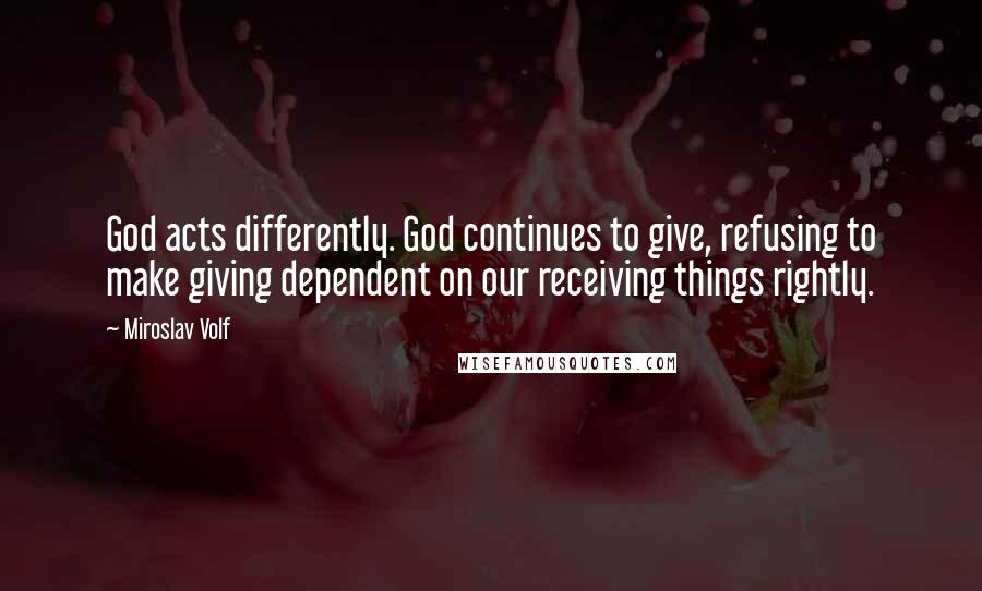 Miroslav Volf Quotes: God acts differently. God continues to give, refusing to make giving dependent on our receiving things rightly.