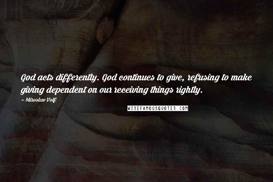 Miroslav Volf Quotes: God acts differently. God continues to give, refusing to make giving dependent on our receiving things rightly.