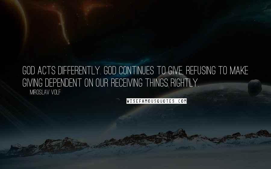 Miroslav Volf Quotes: God acts differently. God continues to give, refusing to make giving dependent on our receiving things rightly.