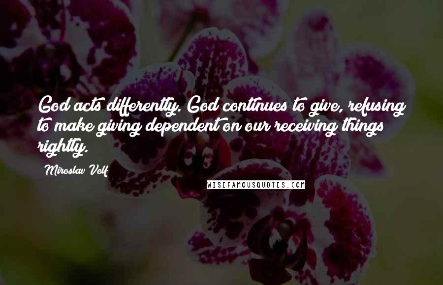 Miroslav Volf Quotes: God acts differently. God continues to give, refusing to make giving dependent on our receiving things rightly.