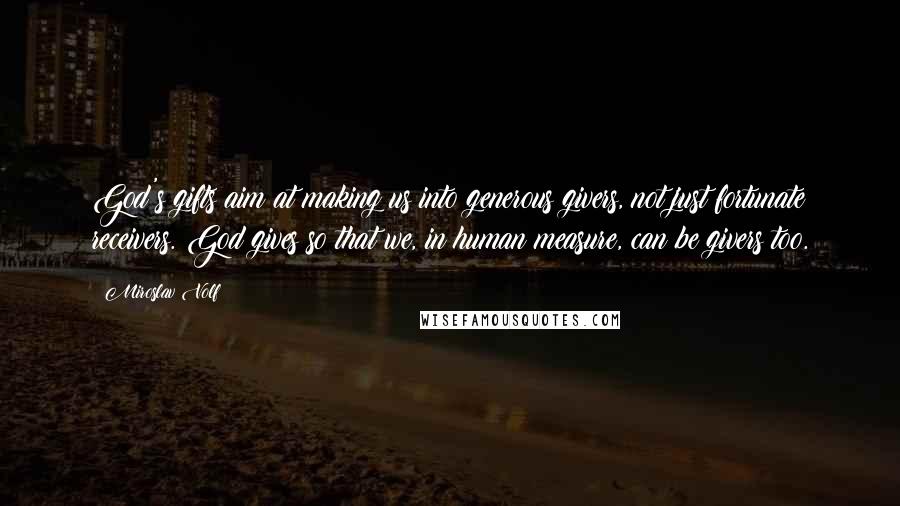 Miroslav Volf Quotes: God's gifts aim at making us into generous givers, not just fortunate receivers. God gives so that we, in human measure, can be givers too.