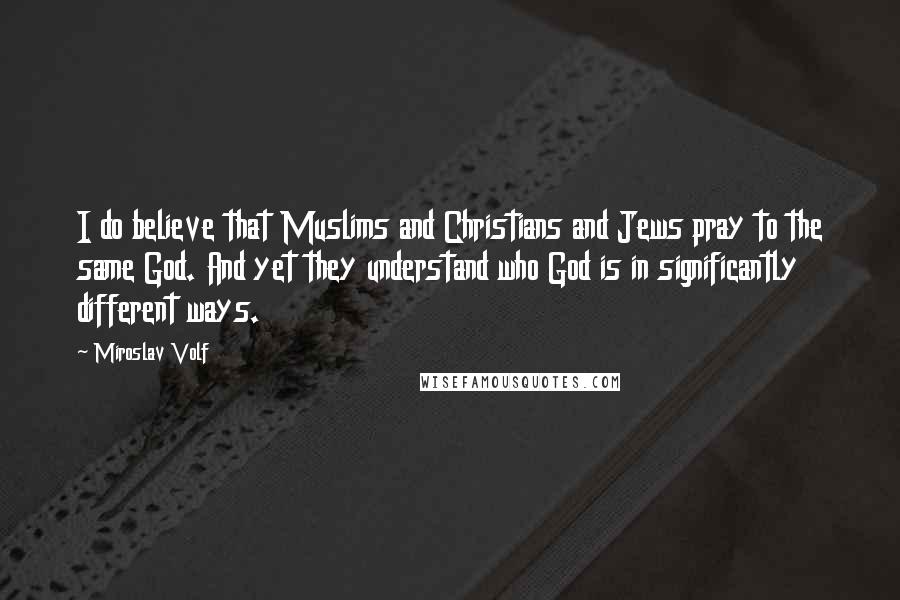 Miroslav Volf Quotes: I do believe that Muslims and Christians and Jews pray to the same God. And yet they understand who God is in significantly different ways.