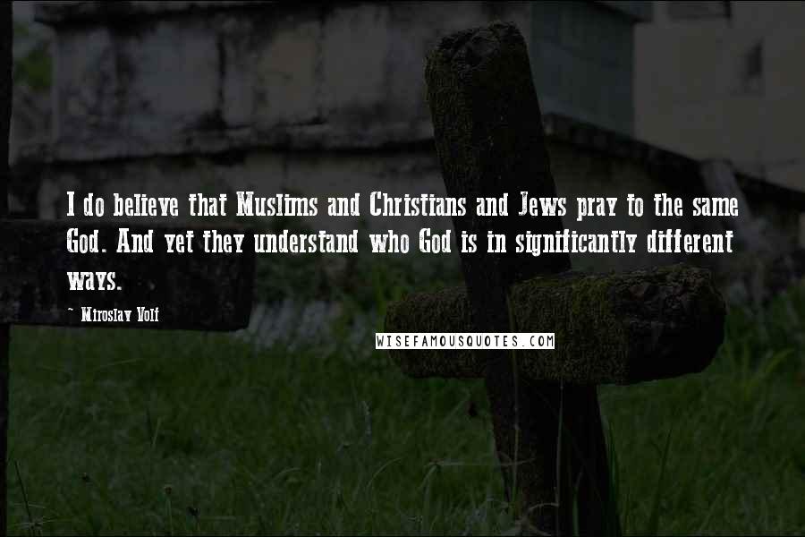 Miroslav Volf Quotes: I do believe that Muslims and Christians and Jews pray to the same God. And yet they understand who God is in significantly different ways.