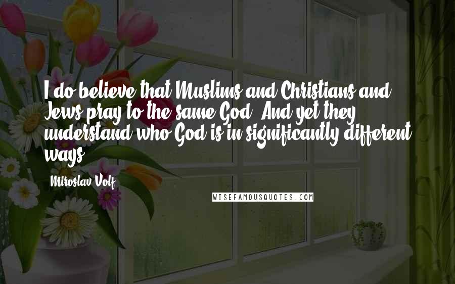 Miroslav Volf Quotes: I do believe that Muslims and Christians and Jews pray to the same God. And yet they understand who God is in significantly different ways.