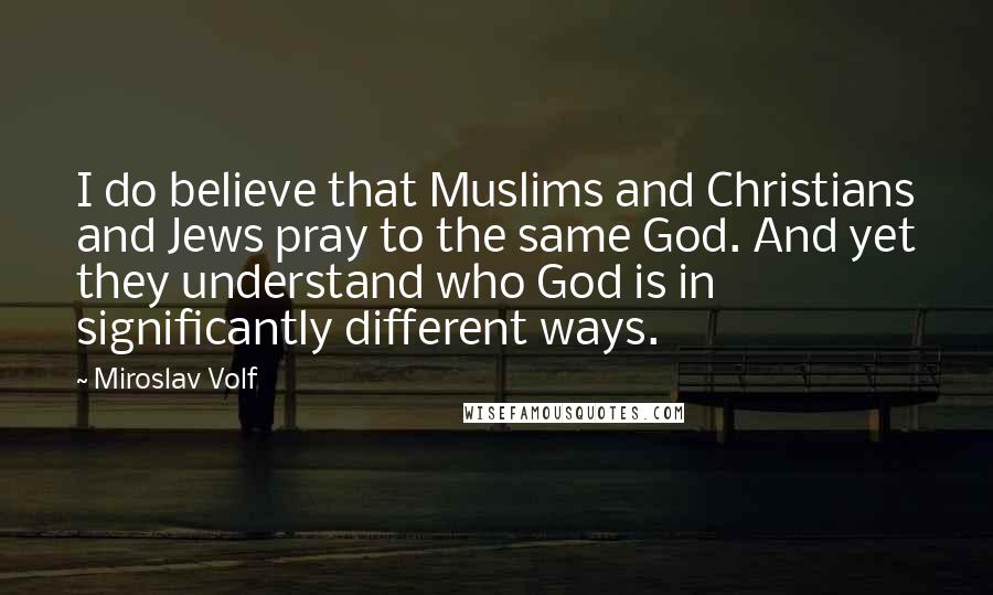 Miroslav Volf Quotes: I do believe that Muslims and Christians and Jews pray to the same God. And yet they understand who God is in significantly different ways.