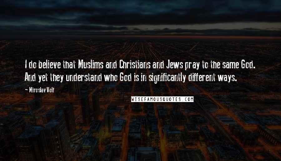 Miroslav Volf Quotes: I do believe that Muslims and Christians and Jews pray to the same God. And yet they understand who God is in significantly different ways.