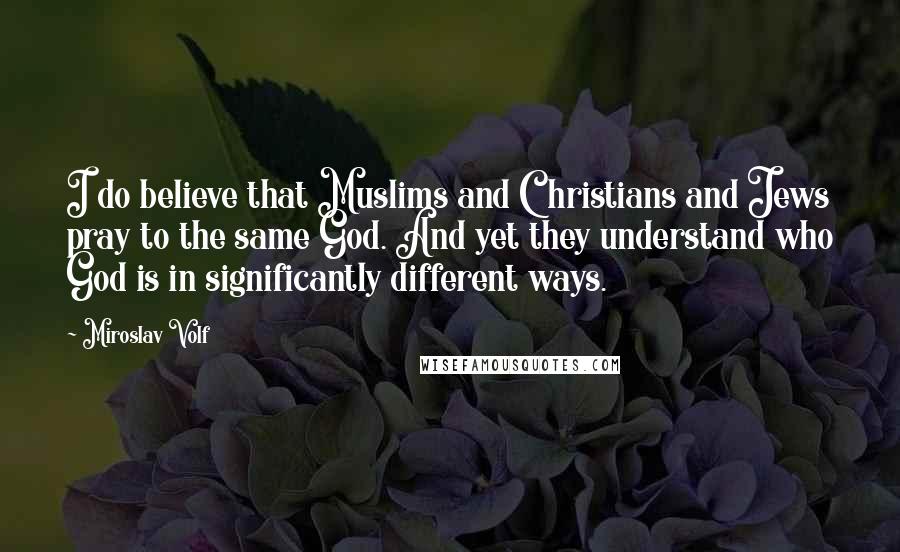 Miroslav Volf Quotes: I do believe that Muslims and Christians and Jews pray to the same God. And yet they understand who God is in significantly different ways.