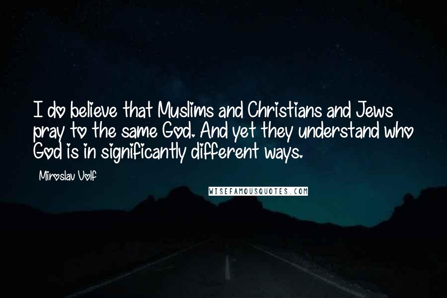 Miroslav Volf Quotes: I do believe that Muslims and Christians and Jews pray to the same God. And yet they understand who God is in significantly different ways.