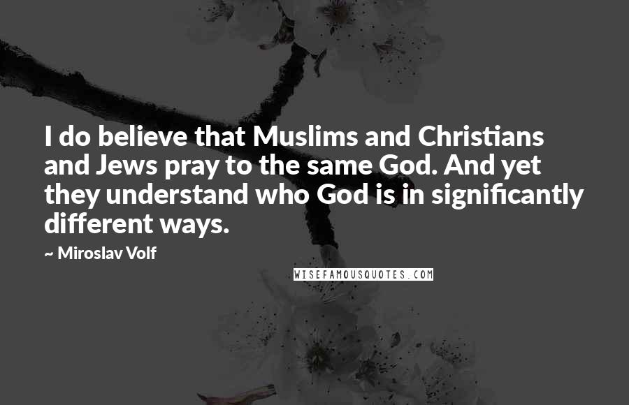 Miroslav Volf Quotes: I do believe that Muslims and Christians and Jews pray to the same God. And yet they understand who God is in significantly different ways.