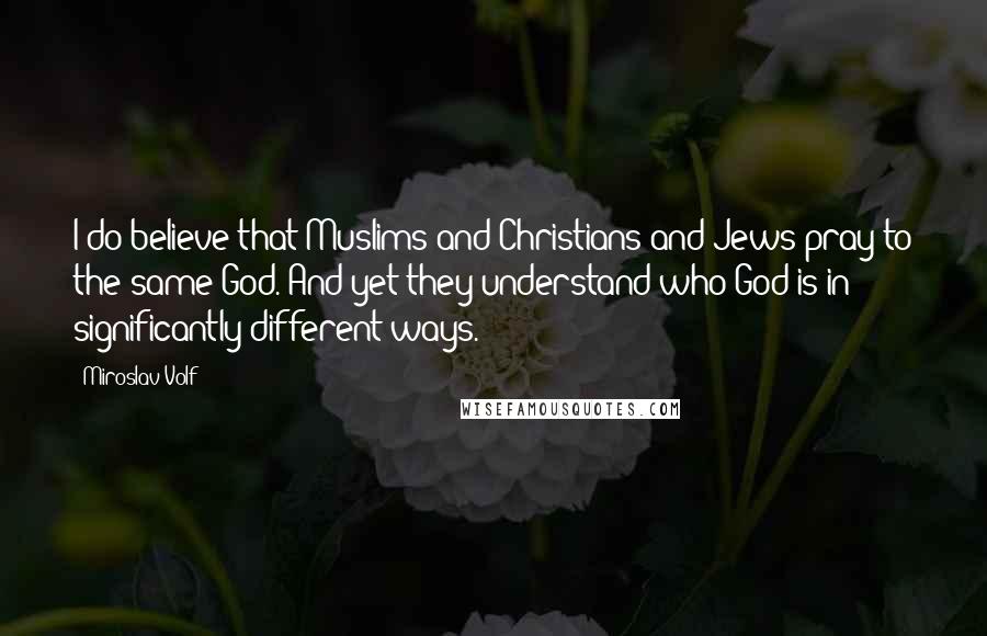 Miroslav Volf Quotes: I do believe that Muslims and Christians and Jews pray to the same God. And yet they understand who God is in significantly different ways.
