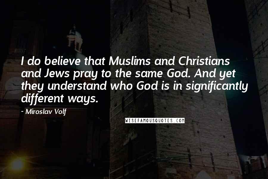 Miroslav Volf Quotes: I do believe that Muslims and Christians and Jews pray to the same God. And yet they understand who God is in significantly different ways.
