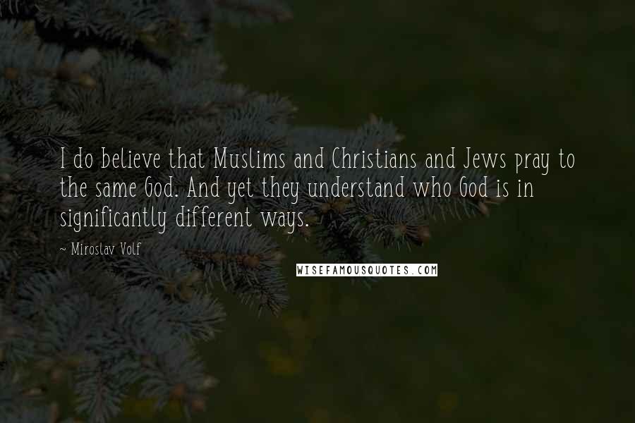 Miroslav Volf Quotes: I do believe that Muslims and Christians and Jews pray to the same God. And yet they understand who God is in significantly different ways.