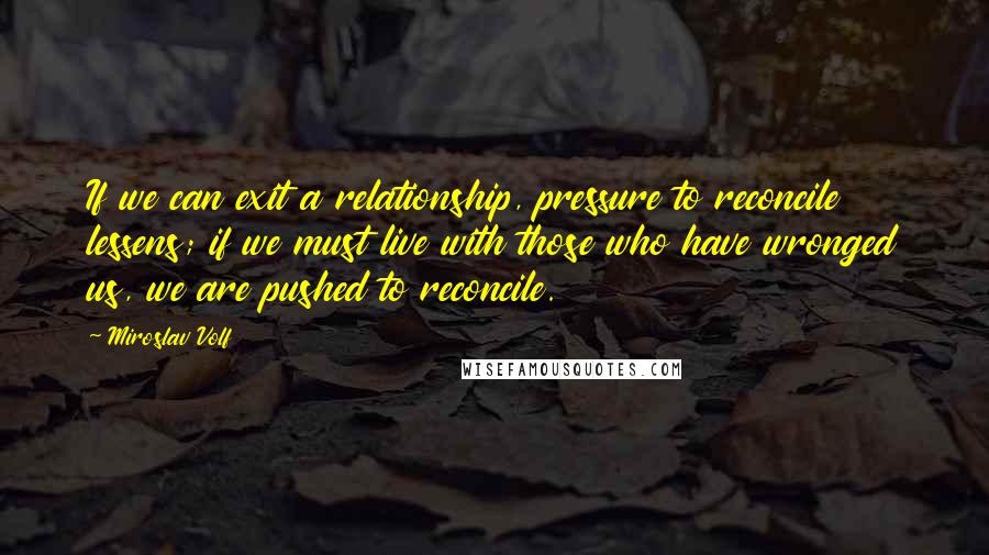 Miroslav Volf Quotes: If we can exit a relationship, pressure to reconcile lessens; if we must live with those who have wronged us, we are pushed to reconcile.