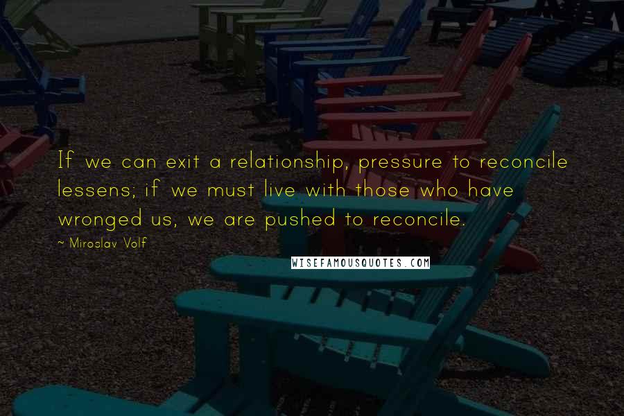 Miroslav Volf Quotes: If we can exit a relationship, pressure to reconcile lessens; if we must live with those who have wronged us, we are pushed to reconcile.