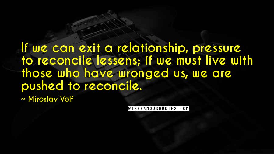 Miroslav Volf Quotes: If we can exit a relationship, pressure to reconcile lessens; if we must live with those who have wronged us, we are pushed to reconcile.