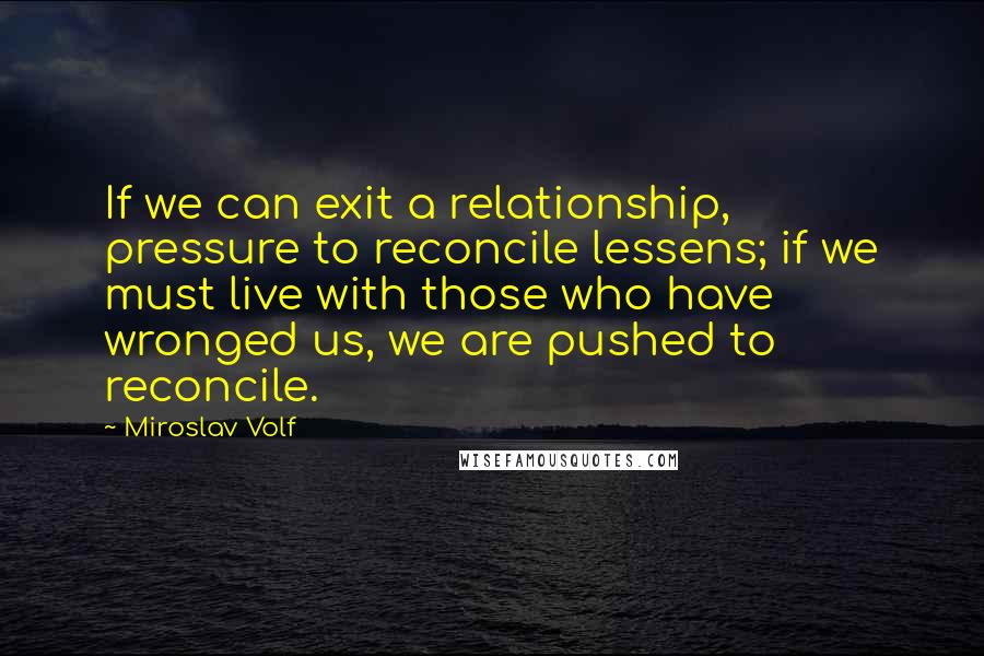 Miroslav Volf Quotes: If we can exit a relationship, pressure to reconcile lessens; if we must live with those who have wronged us, we are pushed to reconcile.