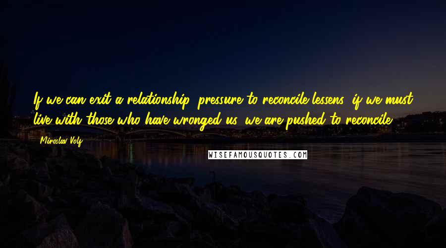 Miroslav Volf Quotes: If we can exit a relationship, pressure to reconcile lessens; if we must live with those who have wronged us, we are pushed to reconcile.