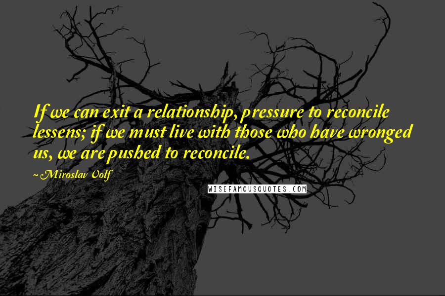 Miroslav Volf Quotes: If we can exit a relationship, pressure to reconcile lessens; if we must live with those who have wronged us, we are pushed to reconcile.