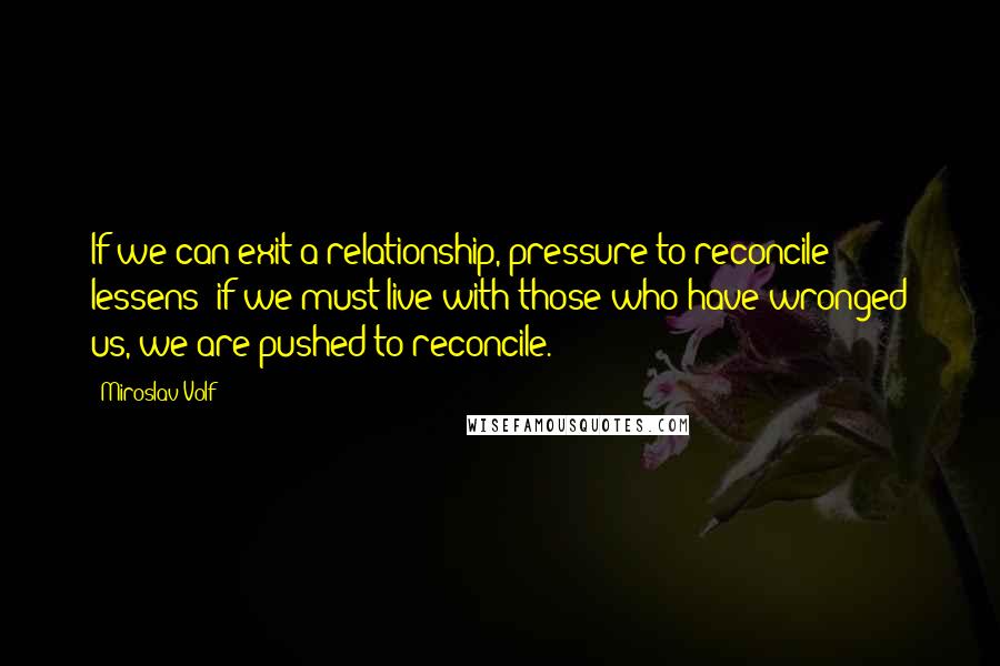 Miroslav Volf Quotes: If we can exit a relationship, pressure to reconcile lessens; if we must live with those who have wronged us, we are pushed to reconcile.