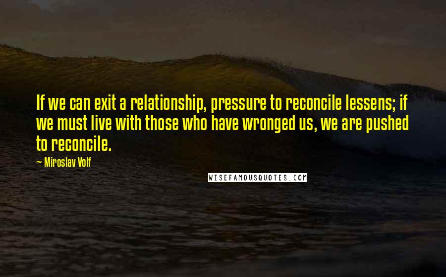 Miroslav Volf Quotes: If we can exit a relationship, pressure to reconcile lessens; if we must live with those who have wronged us, we are pushed to reconcile.