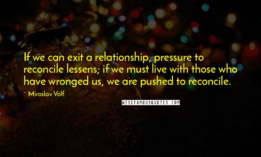 Miroslav Volf Quotes: If we can exit a relationship, pressure to reconcile lessens; if we must live with those who have wronged us, we are pushed to reconcile.