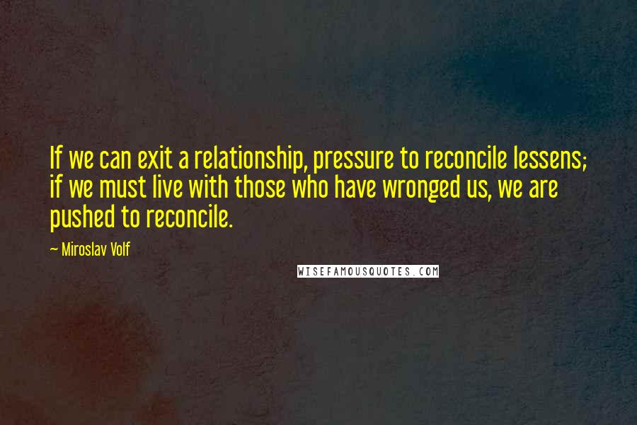 Miroslav Volf Quotes: If we can exit a relationship, pressure to reconcile lessens; if we must live with those who have wronged us, we are pushed to reconcile.