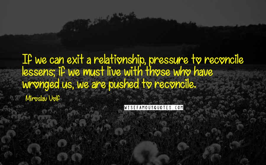 Miroslav Volf Quotes: If we can exit a relationship, pressure to reconcile lessens; if we must live with those who have wronged us, we are pushed to reconcile.