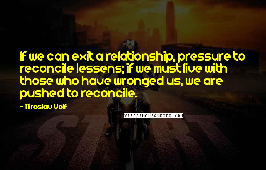 Miroslav Volf Quotes: If we can exit a relationship, pressure to reconcile lessens; if we must live with those who have wronged us, we are pushed to reconcile.