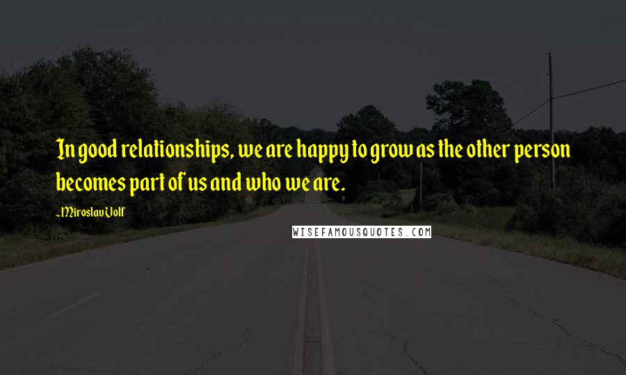 Miroslav Volf Quotes: In good relationships, we are happy to grow as the other person becomes part of us and who we are.
