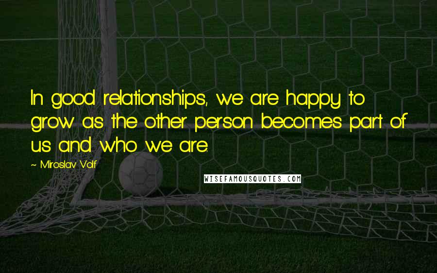 Miroslav Volf Quotes: In good relationships, we are happy to grow as the other person becomes part of us and who we are.